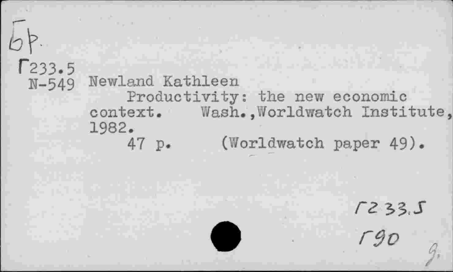 ﻿b\-
P233.5
jj-549 Newland Kathleen
Productivity: the new economic context.	Wash.,Worldwatch Institute
1982.
47 p. (Worldwatch paper 49).
